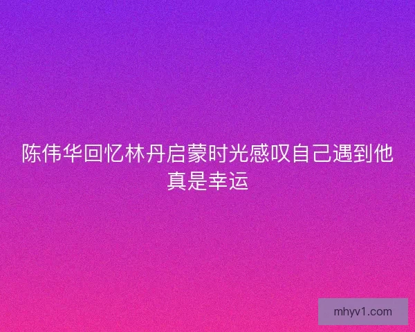 陈伟华回忆林丹启蒙时光感叹自己遇到他真是幸运