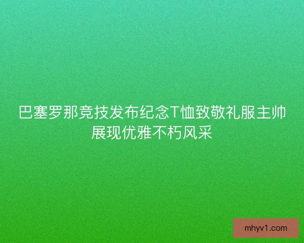 巴塞罗那竞技发布纪念T恤致敬礼服主帅展现优雅不朽风采